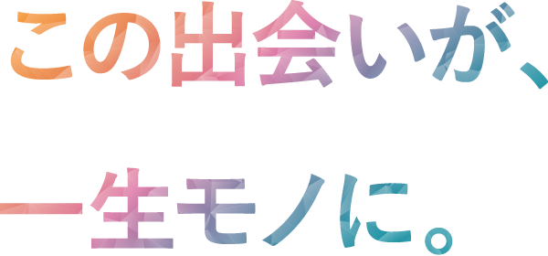 この出会いが、一生モノに。